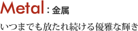 Metal いつまでも放たれ続ける優雅な輝き 