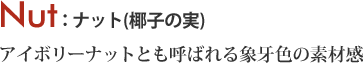 Nut アイボリーナットとも呼ばれる象牙色の素材感 